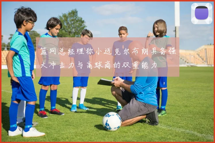篮网总经理称小迈克尔布朗具备强大冲击力与高球商的双重能力