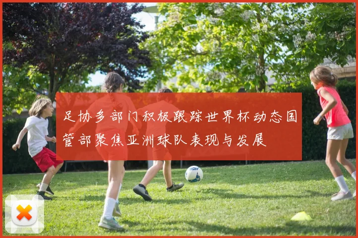 足协多部门积极跟踪世界杯动态国管部聚焦亚洲球队表现与发展