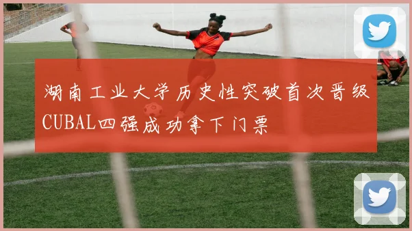 湖南工业大学历史性突破首次晋级CUBAL四强成功拿下门票