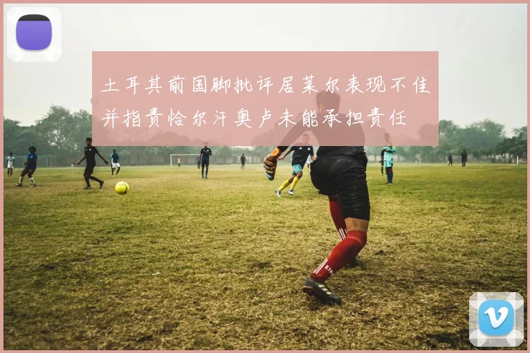 土耳其前国脚批评居莱尔表现不佳并指责恰尔汗奥卢未能承担责任