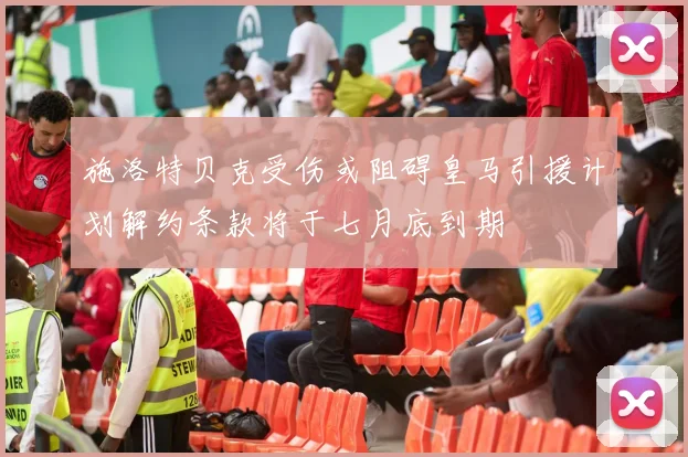 施洛特贝克受伤或阻碍皇马引援计划解约条款将于七月底到期