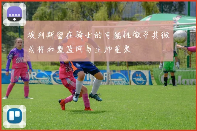 埃利斯留在骑士的可能性微乎其微或将加盟篮网与主帅重聚