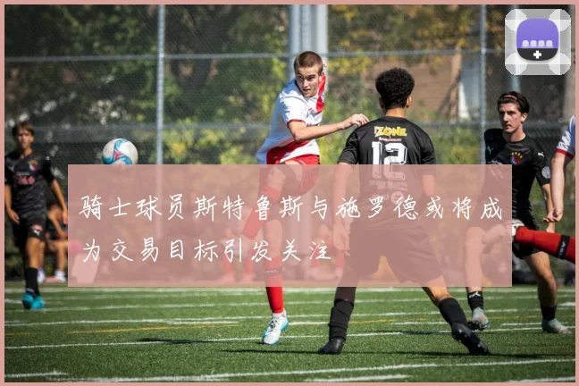 骑士球员斯特鲁斯与施罗德或将成为交易目标引发关注