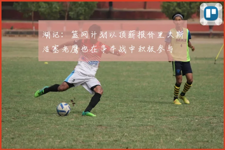 湖记：篮网计划以顶薪报价里夫斯活塞老鹰也在争夺战中积极参与