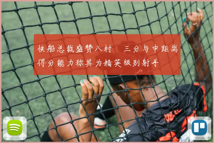 快船总裁盛赞八村塁三分与中距离得分能力称其为精英级别射手