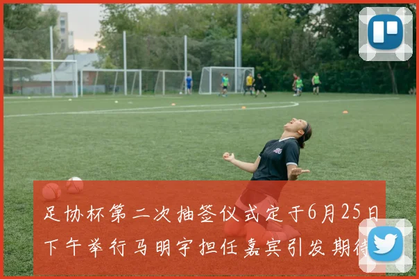足协杯第二次抽签仪式定于6月25日下午举行马明宇担任嘉宾引发期待