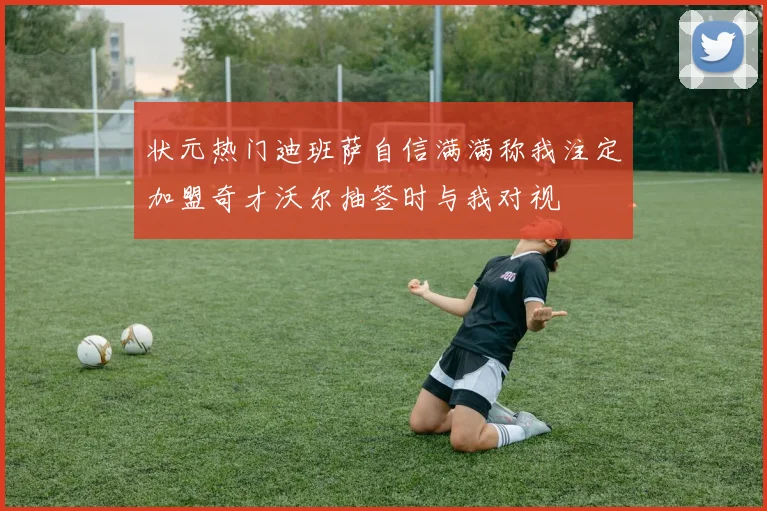 状元热门迪班萨自信满满称我注定加盟奇才沃尔抽签时与我对视