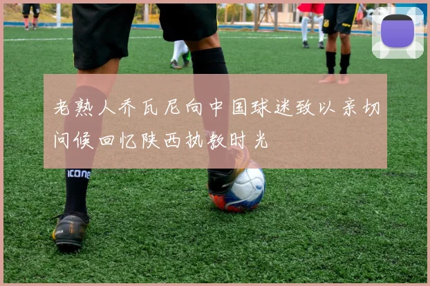老熟人乔瓦尼向中国球迷致以亲切问候回忆陕西执教时光