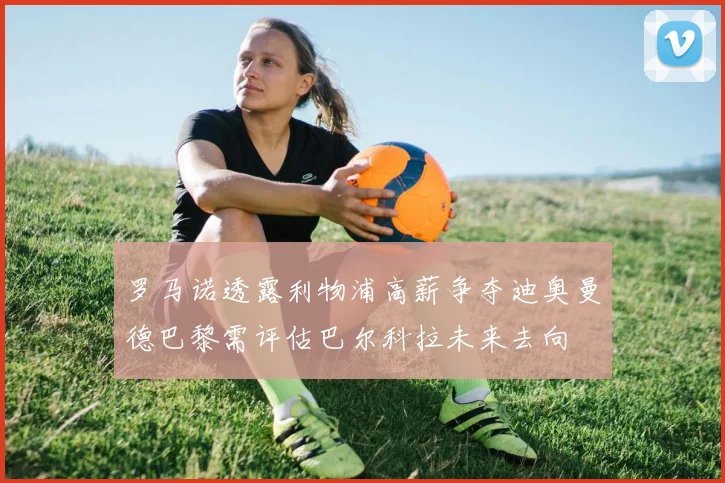 罗马诺透露利物浦高薪争夺迪奥曼德巴黎需评估巴尔科拉未来去向