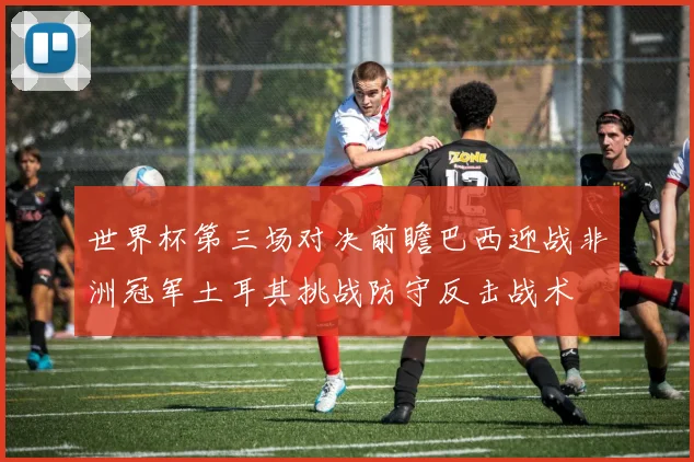 世界杯第三场对决前瞻巴西迎战非洲冠军土耳其挑战防守反击战术