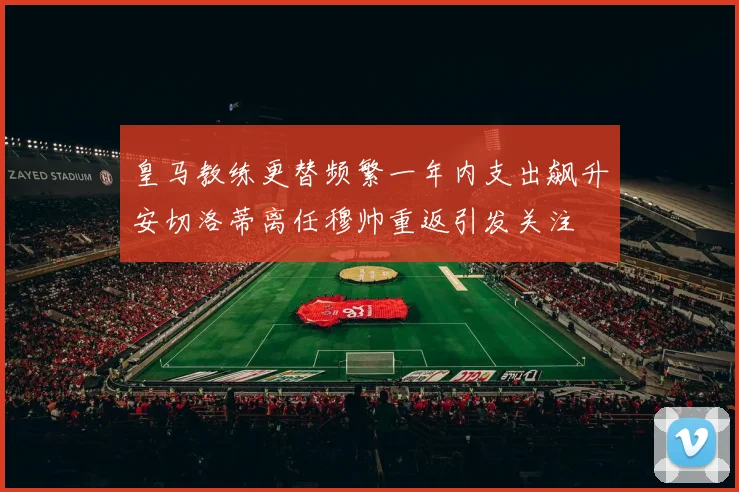 皇马教练更替频繁一年内支出飙升安切洛蒂离任穆帅重返引发关注