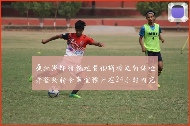 桑托斯即将抵达曼彻斯特进行体检并签约转会事宜预计在24小时内完成