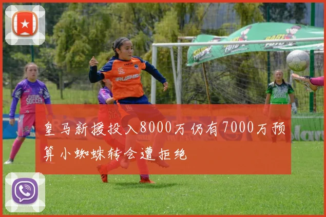 皇马新援投入8000万仍有7000万预算小蜘蛛转会遭拒绝